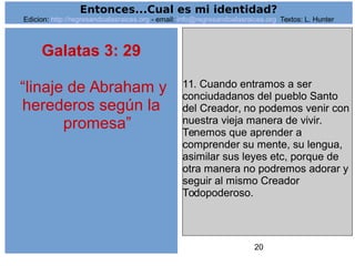 20
Galatas 3: 29
“linaje de Abraham y
herederos según la
promesa”
11. Cuando entramos a ser
conciudadanos del pueblo Santo
del Creador, no podemos venir con
nuestra vieja manera de vivir.
Tenemos que aprender a
comprender su mente, su lengua,
asimilar sus leyes etc, porque de
otra manera no podremos adorar y
seguir al mismo Creador
Todopoderoso.
Entonces...Cual es mi identidad?
Edicion: http://regresandoalasraices.org - email: info@regresandoalasraices.org Textos: L. Hunter
 