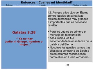 21
12. Aunque a los ojos del Eterno
somos iguales en la realidad
existen diferencias muy grandes
e importantes que es necesario
resaltar:
●
Para los Judíos es primero el
mensaje de restauración
●
A los Judíos les fue
encomendada la enseñanza de la
palabra del Eterno.
●
Nosotros los gentiles vamos tras
ellos para conocer a su Eloah a
quien estamos reconociendo
como el único Eloah verdadero.
Entonces...Cual es mi identidad?
Edicion: http://regresandoalasraices.org - email: info@regresandoalasraices.org Textos: L. Hunter
Galatas 3:28
“ Ya no hay
Judío ni Griego, hombre o
mujer..”
 