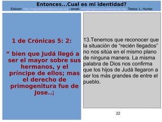 22
13.Tenemos que reconocer que
la situación de “recién llegados”
no nos sitúa en el mismo plano
de ninguna manera. La misma
palabra de Dios nos confirma
que los hijos de Judá llegaron a
ser los más grandes de entre el
pueblo.
Entonces...Cual es mi identidad?
Edicion: http://regresandoalasraices.org - email: info@regresandoalasraices.org Textos: L. Hunter
1 de Crónicas 5: 2:
“ bien que Judá llegó a
ser el mayor sobre sus
hermanos, y el
príncipe de ellos; mas
el derecho de
primogenitura fue de
Jose..;
 
