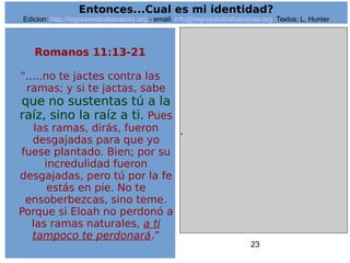23
.
Entonces...Cual es mi identidad?
Edicion: http://regresandoalasraices.org - email: info@regresandoalasraices.org Textos: L. Hunter
Romanos 11:13-21
”.....no te jactes contra las
ramas; y si te jactas, sabe
que no sustentas tú a la
raíz, sino la raíz a ti. Pues
las ramas, dirás, fueron
desgajadas para que yo
fuese plantado. Bien; por su
incredulidad fueron
desgajadas, pero tú por la fe
estás en pie. No te
ensoberbezcas, sino teme.
Porque si Eloah no perdonó a
las ramas naturales, a ti
tampoco te perdonará.”
 