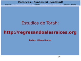 24
Entonces...Cual es mi identidad?
Edicion: http://regresandoalasraices.org - email: info@regresandoalasraices.org Textos: L. Hunter
Estudios de Torah:
http://regresandoalasraices.org
Textos: Liliana Hunter
 