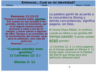 3
Romanos 11:13-21
“Porque a ustedes hablo, gentiles.
Por cuanto yo soy enviado a los
gentiles, honro mi ministerio, por
si en alguna manera pueda
provocar a celos a los de mi
sangre, y hacer salvos a algunos
de ellos. Porque si su exclusión es
la reconciliación del mundo, ¿qué
será su admisión, sino vida de
entre los
Muertos? …..............”
“Cuando ustedes eran
gentiles”
(1 Corintios 12: 2 )
Efesios 2: 11
La palabra gentil de acuerdo a
la concordancia Strong y
demás concordancias, significa
pagano, sin Dios.
El mismo Shaul (Pablo) lo confirma
cuando se refiere a ser gentiles en
tiempo pasado “Cuando ustedes
eran gentiles”
(1 Corintios 12: 2 ) y como paganos
en el tiempo pasado en Efesios 2: 11
Existe algún versículo en la Palabra
del Eterno que tenga para otra
definición diferente esta?
Entonces...Cual es mi identidad?
Edicion: http://regresandoalasraices.org - email: info@regresandoalasraices.org Textos: L. Hunter
 