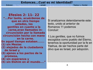 4
Efesios 2: 11- 22
“...Por tanto, acuérdense de
que en otro tiempo
ustedes, los
gentiles en cuanto a la
carne,eran llamados in-
circuncisión por la llamada
circuncisión hecha con mano
en la carne.
En aquel tiempo estaban.......
(1) sin Mesías
(2) alejados de la ciudadanía
de Israel y
(3) ajenos a los pactos de la
promesa,
(4) sin esperanza y
(5) sin Elohim en el mundo....”
Si analizamos detenidamente este
texto, unido al anterior de
Romanos 11 podemos
Concluir:
1.Los gentiles, que no fuimos
escogidos como pueblo del Eterno,
tenemos la oportunidad por la fe en
Yeshua, de ser hechos parte del
olivo que es Israel, por adopción.
Entonces...Cual es mi identidad?
Edicion: http://regresandoalasraices.org - email: info@regresandoalasraices.org Textos: L. Hunter
 