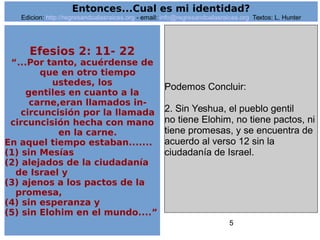 5
Efesios 2: 11- 22
“...Por tanto, acuérdense de
que en otro tiempo
ustedes, los
gentiles en cuanto a la
carne,eran llamados in-
circuncisión por la llamada
circuncisión hecha con mano
en la carne.
En aquel tiempo estaban.......
(1) sin Mesías
(2) alejados de la ciudadanía
de Israel y
(3) ajenos a los pactos de la
promesa,
(4) sin esperanza y
(5) sin Elohim en el mundo....”
Podemos Concluir:
2. Sin Yeshua, el pueblo gentil
no tiene Elohim, no tiene pactos, ni
tiene promesas, y se encuentra de
acuerdo al verso 12 sin la
ciudadanía de Israel.
Entonces...Cual es mi identidad?
Edicion: http://regresandoalasraices.org - email: info@regresandoalasraices.org Textos: L. Hunter
 