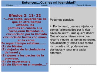 7
Efesios 2: 11- 22
“...Por tanto, acuérdense de
que en otro tiempo
ustedes, los
gentiles en cuanto a la
carne,eran llamados in-
circuncisión por la llamada
circuncisión hecha con mano
en la carne.
En aquel tiempo estaban.......
(1) sin Mesías
(2) alejados de la ciudadanía
de Israel y
(3) ajenos a los pactos de la
promesa,
(4) sin esperanza y
(5) sin Elohim en el mundo....”
Podemos concluir:
4. Por lo tanto, una vez injertados,
somos “alimentados por la rica
savia del olivo”. Que quiere decir?
Que ahora la misma savia que
recorre y nutre las ramas naturales,
nos alimenta y forma a las ramas
incrustadas. No podemos ser
plantados y tener una savia
diferente.
Entonces...Cual es mi identidad?
Edicion: http://regresandoalasraices.org - email: info@regresandoalasraices.org Textos: L. Hunter
 