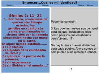 8
Efesios 2: 11- 22
“...Por tanto, acuérdense de
que en otro tiempo
ustedes, los
gentiles en cuanto a la
carne,eran llamados in-
circuncisión por la llamada
circuncisión hecha con mano
en la carne.
En aquel tiempo estaban.......
(1) sin Mesías
(2) alejados de la ciudadanía
de Israel y
(3) ajenos a los pactos de la
promesa,
(4) sin esperanza y
(5) sin Elohim en el mundo....”
Podemos concluir:
5. Las buenas nuevas son por igual
para los que “estábamos lejos
como para los que estábamos
cerca”.(verso 17)
No hay buenas nuevas diferentes
para cada pueblo. Ahora somos un
solo pueblo a los ojos del Creador.
Entonces...Cual es mi identidad?
Edicion: http://regresandoalasraices.org - email: info@regresandoalasraices.org Textos: L. Hunter
 