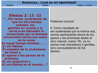 9
Efesios 2: 11- 22
“...Por tanto, acuérdense de
que en otro tiempo
ustedes, los
gentiles en cuanto a la
carne,eran llamados in-
circuncisión por la llamada
circuncisión hecha con mano
en la carne.
En aquel tiempo estaban.......
(1) sin Mesías
(2) alejados de la ciudadanía
de Israel y
(3) ajenos a los pactos de la
promesa,
(4) sin esperanza y
(5) sin Elohim en el mundo....”
Podemos concluir:
6. Como resultado de
ser sustentados por la misma raíz,
somos participantes ahora de los
pactos y las promesas dadas al
olivo natural, (verso 19) ya no
somos mas extranjeros o gentiles,
sino conciudadanos de los
Santos.
Entonces...Cual es mi identidad?
Edicion: http://regresandoalasraices.org - email: info@regresandoalasraices.org Textos: L. Hunter
 