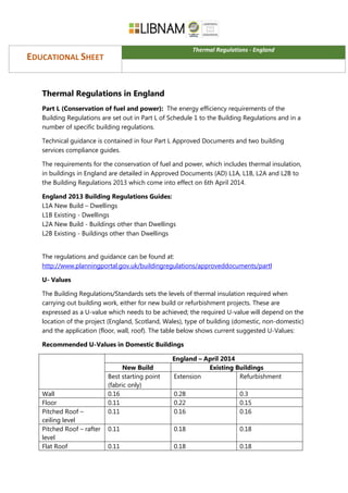EDUCATIONAL SHEET
Thermal Regulations - England
Thermal Regulations in England
Part L (Conservation of fuel and power): The energy efficiency requirements of the
Building Regulations are set out in Part L of Schedule 1 to the Building Regulations and in a
number of specific building regulations.
Technical guidance is contained in four Part L Approved Documents and two building
services compliance guides.
The requirements for the conservation of fuel and power, which includes thermal insulation,
in buildings in England are detailed in Approved Documents (AD) L1A, L1B, L2A and L2B to
the Building Regulations 2013 which come into effect on 6th April 2014.
England 2013 Building Regulations Guides:
L1A New Build – Dwellings
L1B Existing - Dwellings
L2A New Build - Buildings other than Dwellings
L2B Existing - Buildings other than Dwellings
The regulations and guidance can be found at:
http://www.planningportal.gov.uk/buildingregulations/approveddocuments/partl
U- Values
The Building Regulations/Standards sets the levels of thermal insulation required when
carrying out building work, either for new build or refurbishment projects. These are
expressed as a U-value which needs to be achieved; the required U-value will depend on the
location of the project (England, Scotland, Wales), type of building (domestic, non-domestic)
and the application (floor, wall, roof). The table below shows current suggested U-Values:
Recommended U-Values in Domestic Buildings
England – April 2014
New Build Existing Buildings
Best starting point
(fabric only)
Extension Refurbishment
Wall 0.16 0.28 0.3
Floor 0.11 0.22 0.15
Pitched Roof –
ceiling level
0.11 0.16 0.16
Pitched Roof – rafter
level
0.11 0.18 0.18
Flat Roof 0.11 0.18 0.18
 