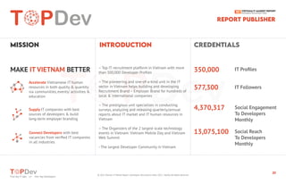 https://topdev.vn
30
Find Top IT Jobs </> Hire Top Developers
Find Top IT Jobs </> Hire Top Developers
MiSSiON iNTRODUCTiON CREDENTiALS
MAKE IT VIETNAM BETTER IT Proﬁles
IT Followers
Social Engagement
To Developers
Monthly
Social Reach
To Developers
Monthly
350,000
577,300
4,370,317
13,075,100
Accelerate Vietnamese IT human
resources in both quality & quantity
via communities, events/ activities &
education
Supply IT companies with best
sources of developers & build
long-term employer branding
Connect Developers with best
vacancies from veriﬁed IT companies
in all industries
– Top IT recruitment platform in Vietnam with more
than 300,000 Developer Proﬁles
– The pioneering and one-of-a-kind unit in the IT
sector in Vietnam helps building and developing
Recruitment Brand – Employer Brand for hundreds of
local & international companies
– The prestigious unit specializes in conducting
surveys, analyzing and releasing quarterly/annual
reports about IT market and IT human resources in
Vietnam
– The Organizers of the 2 largest scale technology
events in Vietnam: Vietnam Mobile Day and Vietnam
Web Summit
- The largest Developer Community in Vietnam
REPORT PUBLiSHER
© 2021 Vietnam IT Market Report | Developers Recruitment State 2021 | TopDev All Rights Reserved
 