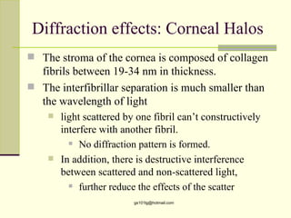Diffraction effects: Corneal Halos
 The stroma of the cornea is composed of collagen
  fibrils between 19-34 nm in thickness.
 The interfibrillar separation is much smaller than
  the wavelength of light
       light scattered by one fibril can’t constructively
        interfere with another fibril.
           No diffraction pattern is formed.

       In addition, there is destructive interference
        between scattered and non-scattered light,
           further reduce the effects of the scatter

                          gs101lg@hotmail.com
 