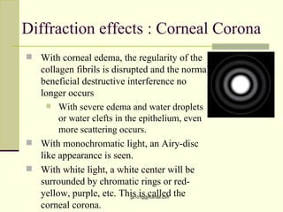 Diffraction effects : Corneal Corona
 With corneal edema, the regularity of the
  collagen fibrils is disrupted and the normal
  beneficial destructive interference no
  longer occurs
     With severe edema and water droplets
       or water clefts in the epithelium, even
       more scattering occurs.
 With monochromatic light, an Airy-disc
  like appearance is seen.
 With white light, a white center will be
  surrounded by chromatic rings or red-
  yellow, purple, etc. This is called the
                          gs101lg@hotmail.com

  corneal corona.
 