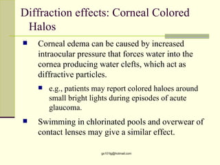 Diffraction effects: Corneal Colored
 Halos
   Corneal edema can be caused by increased
    intraocular pressure that forces water into the
    cornea producing water clefts, which act as
    diffractive particles.
       e.g., patients may report colored haloes around
        small bright lights during episodes of acute
        glaucoma.
   Swimming in chlorinated pools and overwear of
    contact lenses may give a similar effect.

                        gs101lg@hotmail.com
 