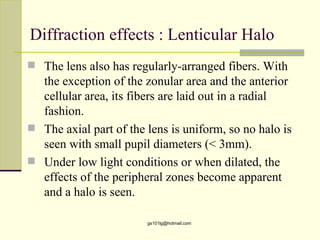 Diffraction effects : Lenticular Halo
 The lens also has regularly-arranged fibers. With
  the exception of the zonular area and the anterior
  cellular area, its fibers are laid out in a radial
  fashion.
 The axial part of the lens is uniform, so no halo is
  seen with small pupil diameters (< 3mm).
 Under low light conditions or when dilated, the
  effects of the peripheral zones become apparent
  and a halo is seen.

                        gs101lg@hotmail.com
 