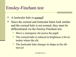 Emsley-Fincham test

 A lenticular halo is normal!
 Since the corneal and lenticular halos look similar
   and the corneal halo is not normal, they must be
   differentiated via the Emsley-Fincham test.
       Move a stenopaeic slit across the pupil.
       The corneal halo is reduced in brightness a bit no
        matter where the slit.
       The lenticular halo changes in shape as the slit
        moves!
                         gs101lg@hotmail.com
 