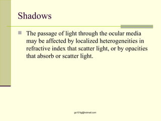 Shadows
 The passage of light through the ocular media
   may be affected by localized heterogeneities in
   refractive index that scatter light, or by opacities
   that absorb or scatter light.




                       gs101lg@hotmail.com
 