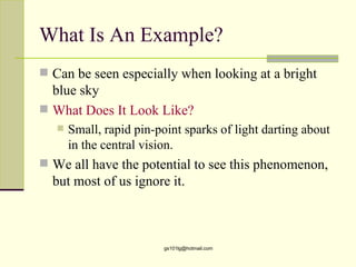What Is An Example?
 Can be seen especially when looking at a bright
  blue sky
 What Does It Look Like?
      Small, rapid pin-point sparks of light darting about
       in the central vision.
 We all have the potential to see this phenomenon,
  but most of us ignore it.



                          gs101lg@hotmail.com
 