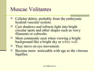 Muscae Volitantes
 Cellular debris, probably from the embryonic
    hyaloid vascular system.
   Cast shadows and refracts light into bright
    circular spots and other shapes such as wavy
    filaments or cobwebs.
   Most commonly seen when viewing a bright
    background like a bright sky or white wall.
   They move on eye movement.
   Become more noticeable with age as the vitreous
    liquifies.


                      gs101lg@hotmail.com
 