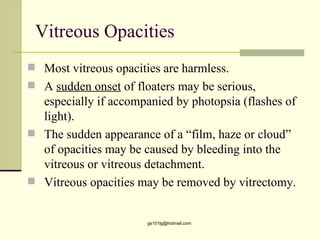 Vitreous Opacities
 Most vitreous opacities are harmless.
 A sudden onset of floaters may be serious,
  especially if accompanied by photopsia (flashes of
  light).
 The sudden appearance of a “film, haze or cloud”
  of opacities may be caused by bleeding into the
  vitreous or vitreous detachment.
 Vitreous opacities may be removed by vitrectomy.


                       gs101lg@hotmail.com
 