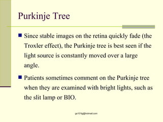 Purkinje Tree
 Since stable images on the retina quickly fade (the
  Troxler effect), the Purkinje tree is best seen if the
  light source is constantly moved over a large
  angle.
 Patients sometimes comment on the Purkinje tree
  when they are examined with bright lights, such as
  the slit lamp or BIO.

                       gs101lg@hotmail.com
 