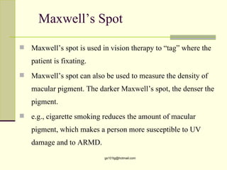 Maxwell’s Spot

   Maxwell’s spot is used in vision therapy to “tag” where the
    patient is fixating.
   Maxwell’s spot can also be used to measure the density of
    macular pigment. The darker Maxwell’s spot, the denser the
    pigment.
   e.g., cigarette smoking reduces the amount of macular
    pigment, which makes a person more susceptible to UV
    damage and to ARMD.
                            gs101lg@hotmail.com
 