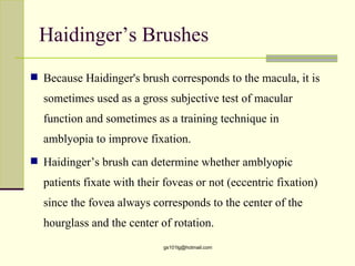 Haidinger’s Brushes
 Because Haidinger's brush corresponds to the macula, it is

  sometimes used as a gross subjective test of macular
  function and sometimes as a training technique in
  amblyopia to improve fixation.
 Haidinger’s brush can determine whether amblyopic

  patients fixate with their foveas or not (eccentric fixation)
  since the fovea always corresponds to the center of the
  hourglass and the center of rotation.
                            gs101lg@hotmail.com
 