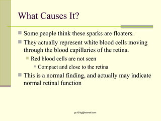 What Causes It?
 Some people think these sparks are floaters.
 They actually represent white blood cells moving
  through the blood capillaries of the retina.
      Red blood cells are not seen
         Compact and close to the retina


 This is a normal finding, and actually may indicate
  normal retinal function



                          gs101lg@hotmail.com
 
