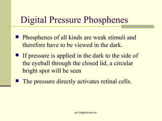Digital Pressure Phosphenes
   Phosphenes of all kinds are weak stimuli and
    therefore have to be viewed in the dark.
   If pressure is applied in the dark to the side of
    the eyeball through the closed lid, a circular
    bright spot will be seen
   The pressure directly activates retinal cells.



                          gs101lg@hotmail.com
 