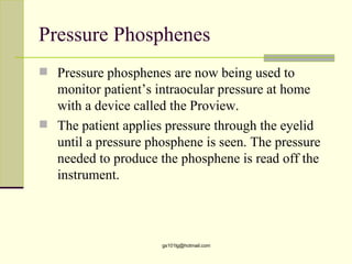 Pressure Phosphenes
 Pressure phosphenes are now being used to
  monitor patient’s intraocular pressure at home
  with a device called the Proview.
 The patient applies pressure through the eyelid
  until a pressure phosphene is seen. The pressure
  needed to produce the phosphene is read off the
  instrument.



                     gs101lg@hotmail.com
 