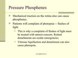Pressure Phosphenes
 Mechanical traction on the retina also can cause
  phosphenes.
 Patients will complain of photopsia -- flashes of
  light.
     This is why a complaint of flashes of light must
      be treated with utmost concern. Retinal
      detachments are ocular emergencies.
     Vitreous liquifaction and detachment can also
      cause photopsia.

                       gs101lg@hotmail.com
 