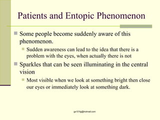 Patients and Entopic Phenomenon
 Some people become suddenly aware of this
  phenomenon.
      Sudden awareness can lead to the idea that there is a
       problem with the eyes, when actually there is not
 Sparkles that can be seen illuminating in the central
  vision
      Most visible when we look at something bright then close
       our eyes or immediately look at something dark.



                             gs101lg@hotmail.com
 