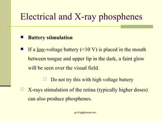 Electrical and X-ray phosphenes

   Battery stimulation

   If a low-voltage battery (<10 V) is placed in the mouth
    between tongue and upper lip in the dark, a faint glow
    will be seen over the visual field.

              Do not try this with high voltage battery
   X-rays stimulation of the retina (typically higher doses)
    can also produce phosphenes.

                          gs101lg@hotmail.com
 