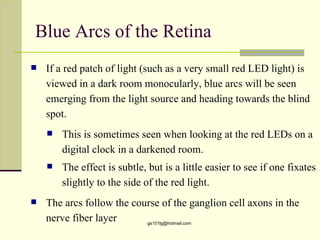 Blue Arcs of the Retina
   If a red patch of light (such as a very small red LED light) is
    viewed in a dark room monocularly, blue arcs will be seen
    emerging from the light source and heading towards the blind
    spot.
       This is sometimes seen when looking at the red LEDs on a
        digital clock in a darkened room.
       The effect is subtle, but is a little easier to see if one fixates
        slightly to the side of the red light.
   The arcs follow the course of the ganglion cell axons in the
    nerve fiber layer      gs101lg@hotmail.com
 
