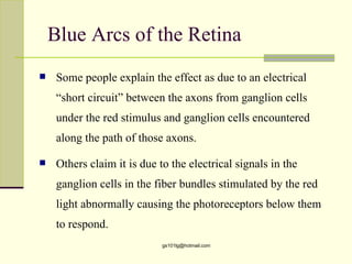 Blue Arcs of the Retina
    Some people explain the effect as due to an electrical
     “short circuit” between the axons from ganglion cells
     under the red stimulus and ganglion cells encountered
     along the path of those axons.

    Others claim it is due to the electrical signals in the
     ganglion cells in the fiber bundles stimulated by the red
     light abnormally causing the photoreceptors below them
     to respond.
                             gs101lg@hotmail.com
 