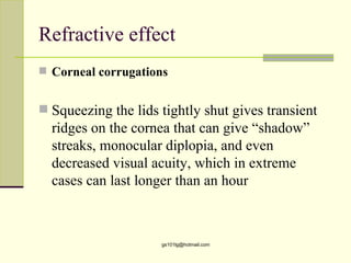 Refractive effect
 Corneal corrugations


 Squeezing the lids tightly shut gives transient
  ridges on the cornea that can give “shadow”
  streaks, monocular diplopia, and even
  decreased visual acuity, which in extreme
  cases can last longer than an hour



                     gs101lg@hotmail.com
 