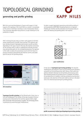KAPP Group • Callenberger Str. 52 • 96450 Coburg • Germany • Phone: +49 9561 866-0 • E-Mail: info@kapp-niles.com • Internet: www.kapp-niles.com
TOPOLOGICAL GRINDING
generating and profile grinding
With the continued development of gears with respect to load
capacity, the topology of the tooth flank as a whole is increasingly
at the centre of attention. Avoiding or even intentionally influen-
cing of process-dependent bias presents a tough challenge for the
production of gears.
In order to apply topological generating and profile grinding in
serial production, KAPP NILES focused primarily on an operator-
friendly user interface and the calculation of all necessary data, as
well as the dressing and grinding paths in the machine.
After entering the gear data, an editor with graphical interface
allows modifications of profile, flank and bias. The machine ope-
rator decides between topological generating or profile grinding
depending on the type of tool. In this way, the machine control has
all the necessary data in order to subsequently calculate the dres-
sing and grinding paths for the corresponding process. The operator
is then able to assess the processing results with the help of a
process simulation generated by the machine control, and subse-
quently execute the grinding process.
In the case of topological generating grinding, the required
modifications are produced in part by the grinding worm geometry
and partly by the grinding process itself. Using a multi-axial inter-
polation between dressing tool and grinding worm during a two-
flank dressing process, the grinding worm is modified. This allows
the grinding worm to produce crowning and bias by moving simul-
taneously in the direction of the tooth width as well as in the direc-
tion of its rotational axis during the grinding process.
KAPPTechnologieinformation03•11/2014
Topological profile grinding can be effected with a three, four or
five-axis interpolation. The number of the axes involved in the pro-
cessing can be influenced by the machine operator. Both, single-
flank and double-flank processing is possible. This technology allows
to generate all conventional gear modifications.
gear modification
3D-simulation
profile measurement-helical gear/topological generating grinding
 