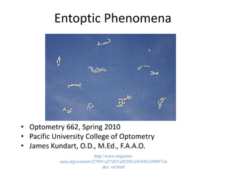 Entoptic Phenomena
• Optometry 662, Spring 2010
• Pacific University College of Optometry
• James Kundart, O.D., M.Ed., F.A.A.O.
http://www.migraine-
aura.org/content/e27891/e27265/e42285/e42442/e54887/in
dex_en.html
 