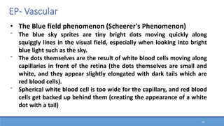 20
• The Blue field phenomenon (Scheerer's Phenomenon)
⁻ The blue sky sprites are tiny bright dots moving quickly along
squiggly lines in the visual field, especially when looking into bright
blue light such as the sky.
⁻ The dots themselves are the result of white blood cells moving along
capillaries in front of the retina (the dots themselves are small and
white, and they appear slightly elongated with dark tails which are
red blood cells).
⁻ Spherical white blood cell is too wide for the capillary, and red blood
cells get backed up behind them (creating the appearance of a white
dot with a tail)
EP- Vascular
 