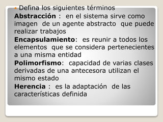  Defina los siguientes términos 
Abstracción : en el sistema sirve como 
imagen de un agente abstracto que puede 
realizar trabajos 
Encapsulamiento: es reunir a todos los 
elementos que se considera pertenecientes 
a una misma entidad 
Polimorfismo: capacidad de varias clases 
derivadas de una antecesora utilizan el 
mismo estado 
Herencia : es la adaptación de las 
características definida 
 