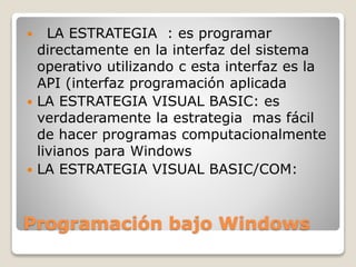  LA ESTRATEGIA : es programar 
directamente en la interfaz del sistema 
operativo utilizando c esta interfaz es la 
API (interfaz programación aplicada 
 LA ESTRATEGIA VISUAL BASIC: es 
verdaderamente la estrategia mas fácil 
de hacer programas computacionalmente 
livianos para Windows 
 LA ESTRATEGIA VISUAL BASIC/COM: 
Programación bajo Windows 
 