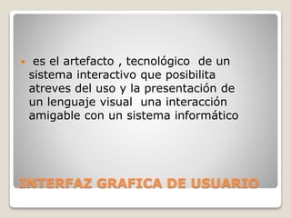  es el artefacto , tecnológico de un 
sistema interactivo que posibilita 
atreves del uso y la presentación de 
un lenguaje visual una interacción 
amigable con un sistema informático 
INTERFAZ GRAFICA DE USUARIO 
 