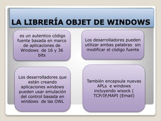 LA LIBRERÍA OBJET DE WINDOWS 
es un autentico código 
fuente basada en marco 
de aplicaciones de 
Windows de 16 y 36 
bits 
Los desarrolladores pueden 
utilizar ambas palabras sin 
modificar el código fuente 
Los desarrolladores que 
están creando 
aplicaciones windows 
pueden usar emulación 
del control basada en 
windows de las OWL 
También encapsula nuevas 
APLs e windows 
incluyendo wisock ( 
TCP/IP,MAPI (Email) 
 