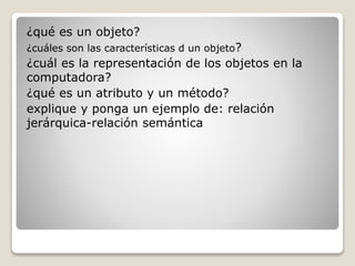 ¿qué es un objeto? 
¿cuáles son las características d un objeto? 
¿cuál es la representación de los objetos en la 
computadora? 
¿qué es un atributo y un método? 
explique y ponga un ejemplo de: relación 
jerárquica-relación semántica 
 