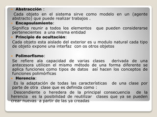  Abstracción : 
Cada objeto en el sistema sirve como modelo en un (agente 
abstracto) que puede realizar trabajos . 
 Encapsulamiento: 
Significa reunir a todos los elementos que pueden considerarse 
pertenecientes a una misma entidad 
 Principio de ocultación: 
Cada objeto esta aislado del exterior es u modulo natural cada tipo 
de objeto expone una interfaz con os otros objetos 
 Polimorfismo: 
Se refiere ala capacidad de varias clases derivada de una 
antecesora utilicen el mismo método de una forma diferente se 
aplica funciones como tipos de datos así hacen los conceptos de 
funciones polimórficas 
 Herencia: 
Es la adaptación de todas las características de una clase por 
parte de otra clase que es definida como : 
Descendiente o heredera de la principal consecuencia de la 
herencia es la posibilidad de reutilizar clases que ya se pueden 
crear nuevas a partir de las ya creadas 
 
