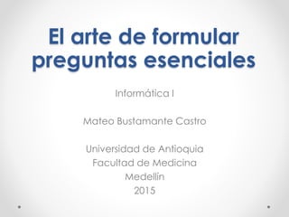 El arte de formular
preguntas esenciales
Informática I
Mateo Bustamante Castro
Universidad de Antioquia
Facultad de Medicina
Medellín
2015
 
