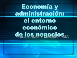 Economía y administración: el entorno económico de los negocios Por Lic. Gabriel Leandro, MBA 