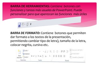 BARRA DE HERRAMIENTAS: Contiene botones con
funciones y tareas más usuales de PowerPoint. Puede
personalizar para que aparezcan las funciones más útiles
BARRA DE FORMATO: Contiene botones que permiten
dar formato a los textos de la presentación,
permitiendo cambiar tipo de letra), tamaño de la letra,
colocar negrita, cursiva etc.
 