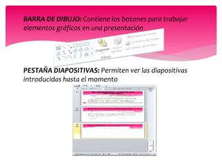 BARRA DE DIBUJO: Contiene los botones para trabajar
elementos gráficos en una presentación
PESTAÑA DIAPOSITIVAS: Permiten ver las diapositivas
introducidas hasta el momento
 