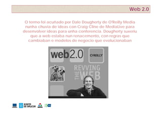 Web 2.0

 O termo foi acuñado por Dale Dougherty de O'Reilly Media
 nunha chuvia de ideas con Craig Cline de MediaLive para
desenvolver ideas para unha conferencia Dougherty suxeriu
                            conferencia.
    que a web estaba nun renacemento, con regras que
  cambiaban e modelos de negocio que evolucionaban
 