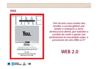 …
2006



          “Por facerte coas rendas dos
          medios a escala global, por
            fundar e estruturar a nova
       democracia dixital, por traballar a
         cambio de nada e gañar aos
       profesionais no seu propio xogo, o
         personaxe do ano 2006 es ti”




                 WEB 2 0
                     2.0
 