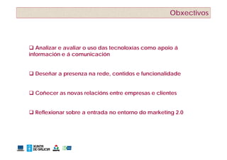 Obxectivos



 Analizar e avaliar o uso das tecnoloxías como apoio á
información e á comunicación


 Deseñar a presenza na rede, contidos e funcionalidade


 Coñecer as novas relacións entre empresas e clientes


 Reflexionar sobre a entrada no entorno do marketing 2.0
 